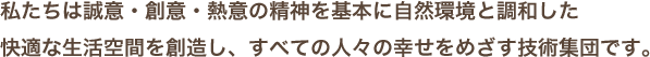 私たちは誠意・創意・熱意の精神を基本に自然環境と調和した快適な生活空間を創造し、すべての人々の幸せをめざす技術集団です。