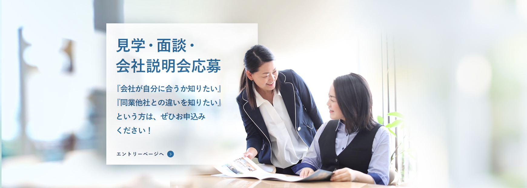 見学・面談・会社説明会応募。「会社が自分に合うか知りたい」「同業他社との違いを知りたい」という方は、ぜひお申込みください！